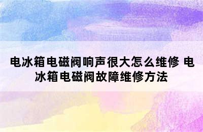 电冰箱电磁阀响声很大怎么维修 电冰箱电磁阀故障维修方法